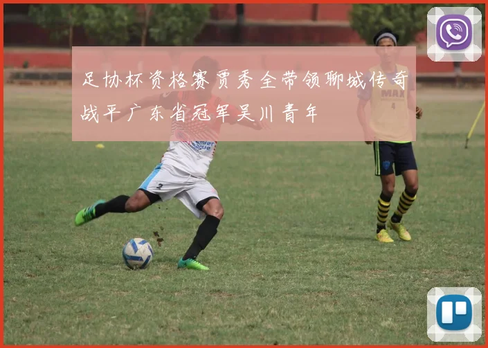 足协杯资格赛贾秀全带领聊城传奇战平广东省冠军吴川青年