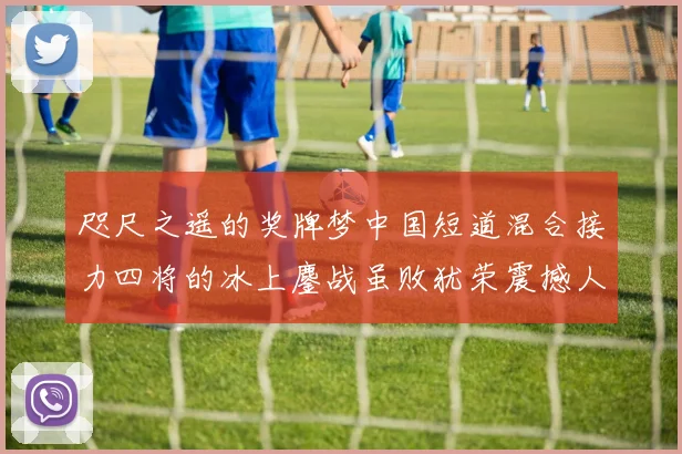 咫尺之遥的奖牌梦中国短道混合接力四将的冰上鏖战虽败犹荣震撼人心